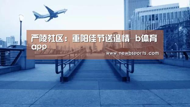 严陵社区:重阳佳节送温情-b体育app(图4) b体育官网